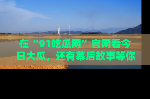 在“91吃瓜网”官网看今日大瓜，还有幕后故事等你来挖掘！