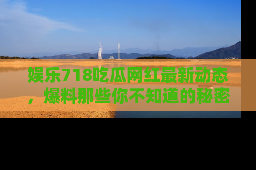 娱乐718吃瓜网红最新动态，爆料那些你不知道的秘密！