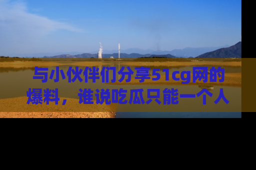 与小伙伴们分享51cg网的爆料，谁说吃瓜只能一个人？