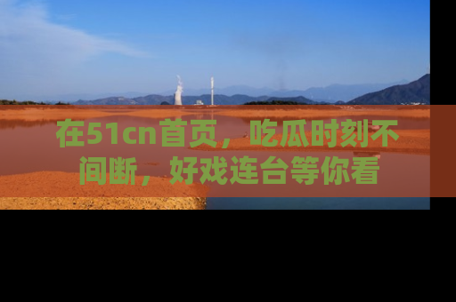 在51cn首页，吃瓜时刻不间断，好戏连台等你看