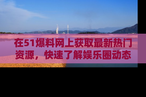在51爆料网上获取最新热门资源，快速了解娱乐圈动态