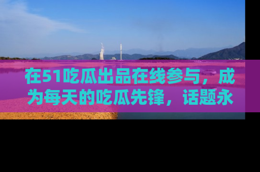 在51吃瓜出品在线参与，成为每天的吃瓜先锋，话题永不落幕！