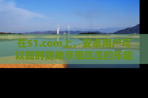 在51.com上，安卓用户可以随时随地享受吃瓜的乐趣！