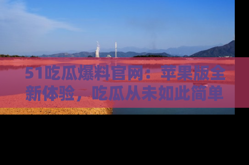 51吃瓜爆料官网:苹果版全新体验,吃瓜从未如此简单