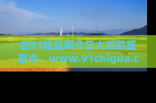 在91吃瓜网今日大瓜的盛宴中，www.91chigua.com带你领略每个让人咋舌的精彩故事！