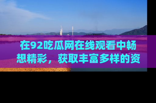在92吃瓜网在线观看中畅想精彩,获取丰富多样的资源和app功能