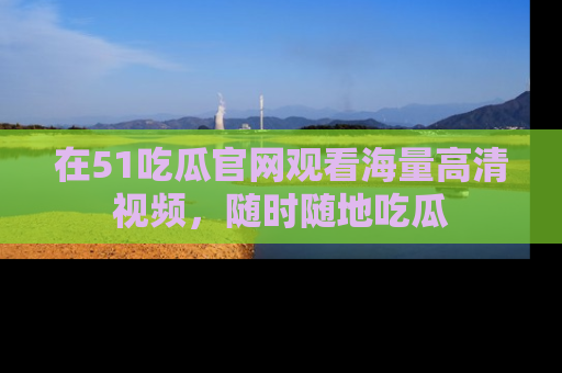 在51吃瓜官网观看海量高清视频，随时随地吃瓜