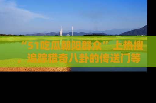 “51吃瓜朝阳群众”上热搜,追踪猎奇八卦的传送门等你点击!