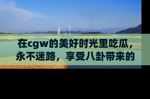 在cgw的美好时光里吃瓜,永不迷路,享受八卦带来的无限欢乐!