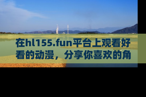 在hl155.fun平台上观看好看的动漫,分享你喜欢的角色和故事!