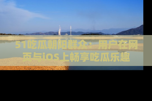 51吃瓜朝阳群众:用户在网页与iOS上畅享吃瓜乐趣