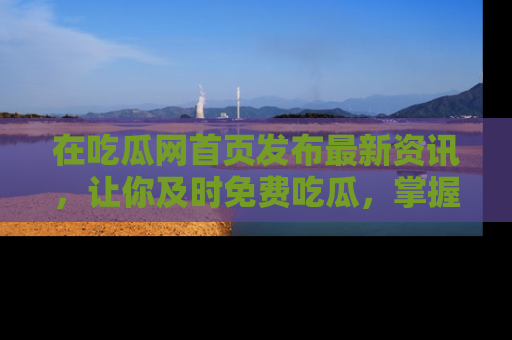 在吃瓜网首页发布最新资讯,让你及时免费吃瓜,掌握热点!