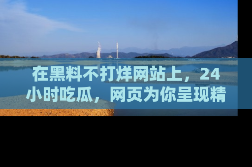 在黑料不打烊网站上,24小时吃瓜,网页为你呈现精彩内幕