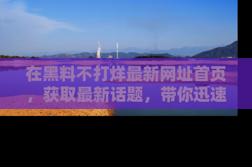 在黑料不打烊最新网址首页,获取最新话题,带你迅速了解娱乐圈大事!