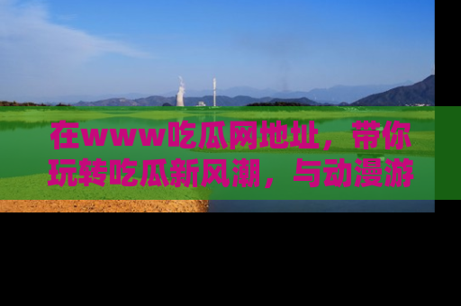 在www吃瓜网地址,带你玩转吃瓜新风潮,与动漫游戏角色共度精彩时光!