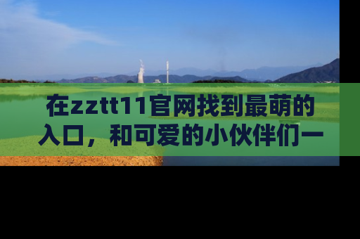 在zztt11官网找到最萌的入口,和可爱的小伙伴们一起吃瓜吧!