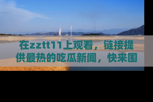 在zztt11上观看,链接提供最热的吃瓜新闻,快来围观!