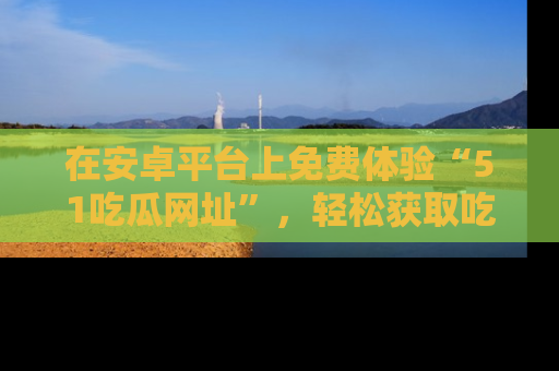 在安卓平台上免费体验“51吃瓜网址”,轻松获取吃瓜新鲜事!