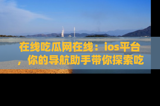 在线吃瓜网在线:ios平台,你的导航助手带你探索吃瓜新天地!
