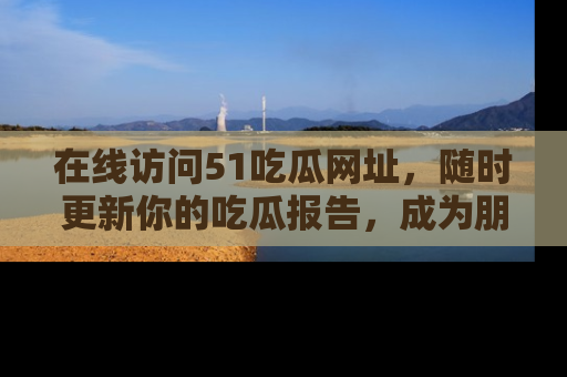 在线访问51吃瓜网址,随时更新你的吃瓜报告,成为朋友圈中的八卦达人!