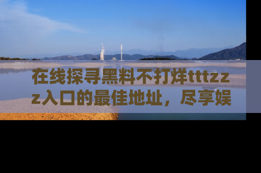 在线探寻黑料不打烊tttzzz入口的最佳地址,尽享娱乐圈八卦盛宴!