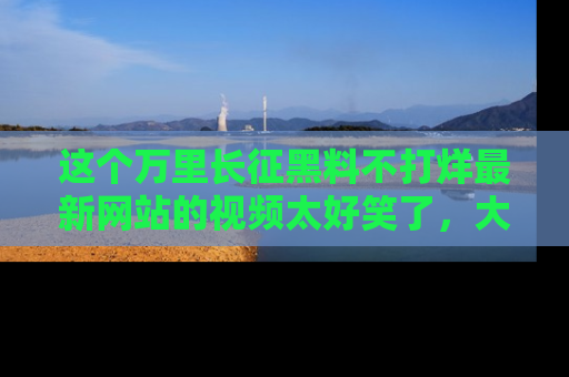 这个万里长征黑料不打烊最新网站的视频太好笑了,大家快来一起看吧!