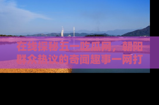 在线探秘五一吃瓜网,朝阳群众热议的奇闻趣事一网打尽