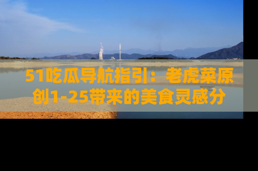 51吃瓜导航指引:老虎菜原创1-25带来的美食灵感分享