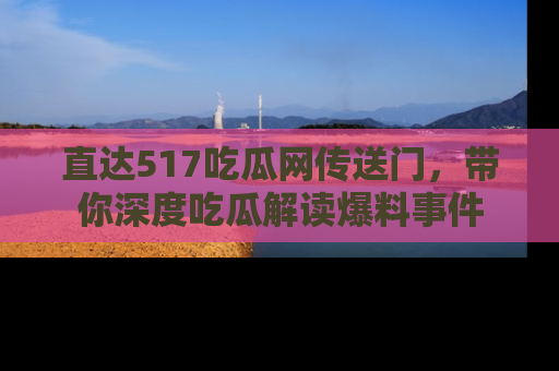 直达517吃瓜网传送门,带你深度吃瓜解读爆料事件