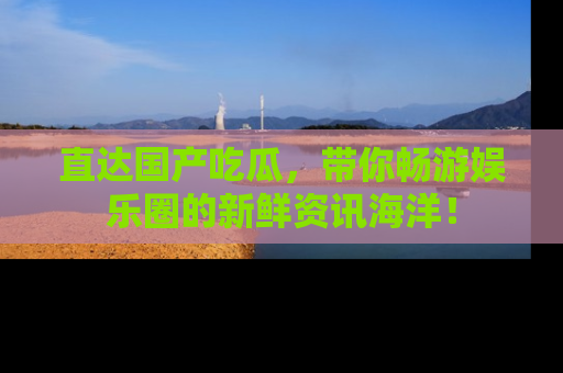 直达国产吃瓜,带你畅游娱乐圈的新鲜资讯海洋!