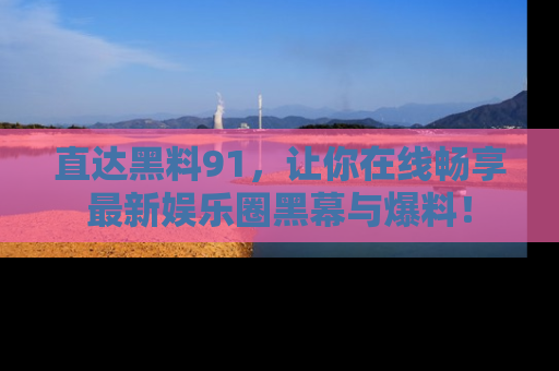 直达黑料91,让你在线畅享最新娱乐圈黑幕与爆料!