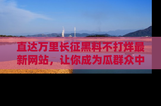 直达万里长征黑料不打烊最新网站,让你成为瓜群众中的资深吃瓜客!