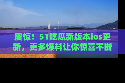 震惊!51吃瓜新版本ios更新,更多爆料让你惊喜不断,赶快来看吧!