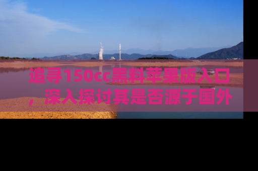 追寻150cc黑料苹果版入口,深入探讨其是否源于国外的传闻