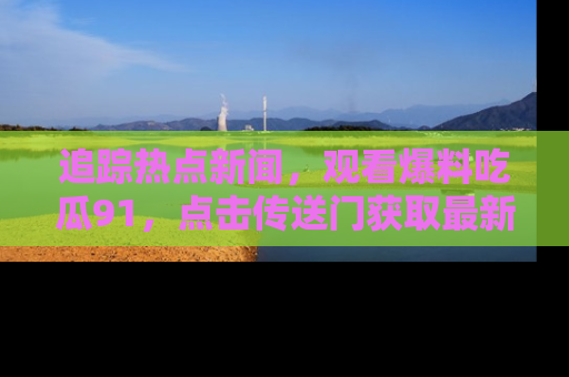 追踪热点新闻,观看爆料吃瓜91,点击传送门获取最新更新!