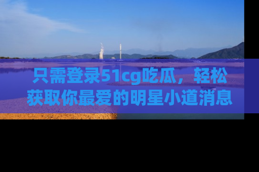 只需登录51cg吃瓜,轻松获取你最爱的明星小道消息!