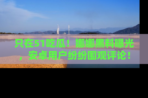 只在51吃瓜!娜娜黑料曝光,安卓用户纷纷围观评论!