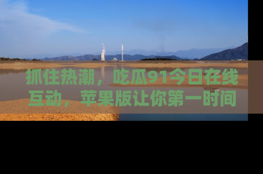 抓住热潮,吃瓜91今日在线互动,苹果版让你第一时间掌握信息!