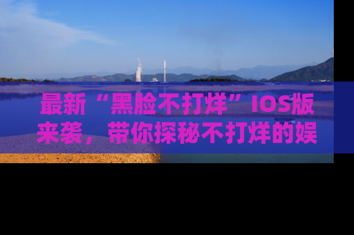 最新“黑脸不打烊”IOS版来袭,带你探秘不打烊的娱乐世界!