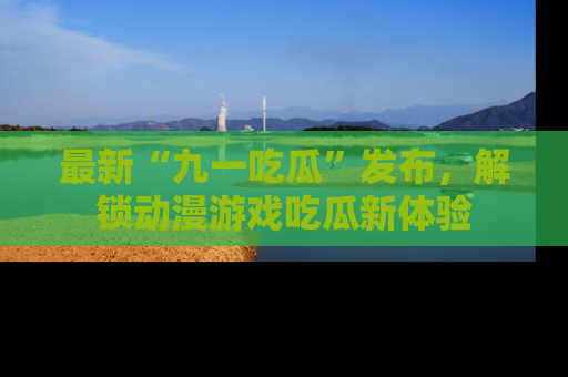 最新“九一吃瓜”发布,解锁动漫游戏吃瓜新体验