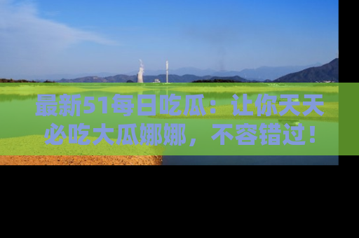 最新51每日吃瓜:让你天天必吃大瓜娜娜,不容错过!