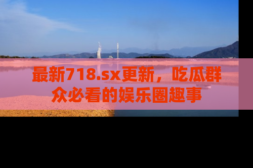 最新718.sx更新,吃瓜群众必看的娱乐圈趣事