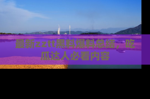 最新zztt黑料爆料总结,吃瓜达人必看内容