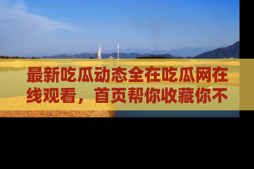 最新吃瓜动态全在吃瓜网在线观看,首页帮你收藏你不能错过的精彩!