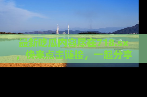 最新吃瓜内容尽在718.sx,快来点击链接,一起分享那些精彩瞬间!