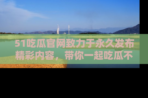51吃瓜官网致力于永久发布精彩内容,带你一起吃瓜不停歇!