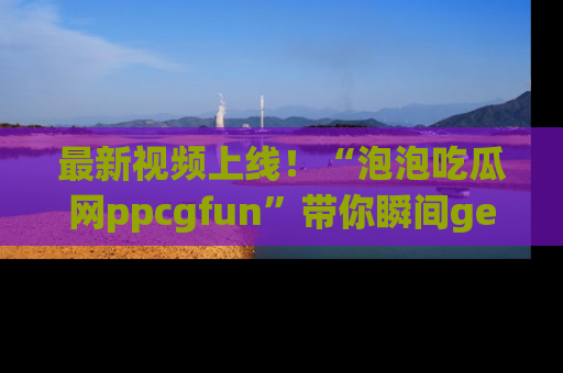 最新视频上线！“泡泡吃瓜网ppcgfun”带你瞬间get吃瓜圈的秘密