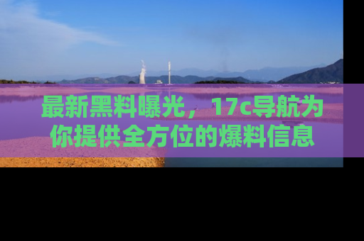 最新黑料曝光,17c导航为你提供全方位的爆料信息