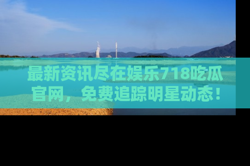 最新资讯尽在娱乐718吃瓜官网，免费追踪明星动态！