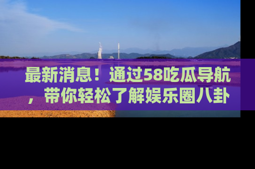 最新消息！通过58吃瓜导航，带你轻松了解娱乐圈八卦动态！